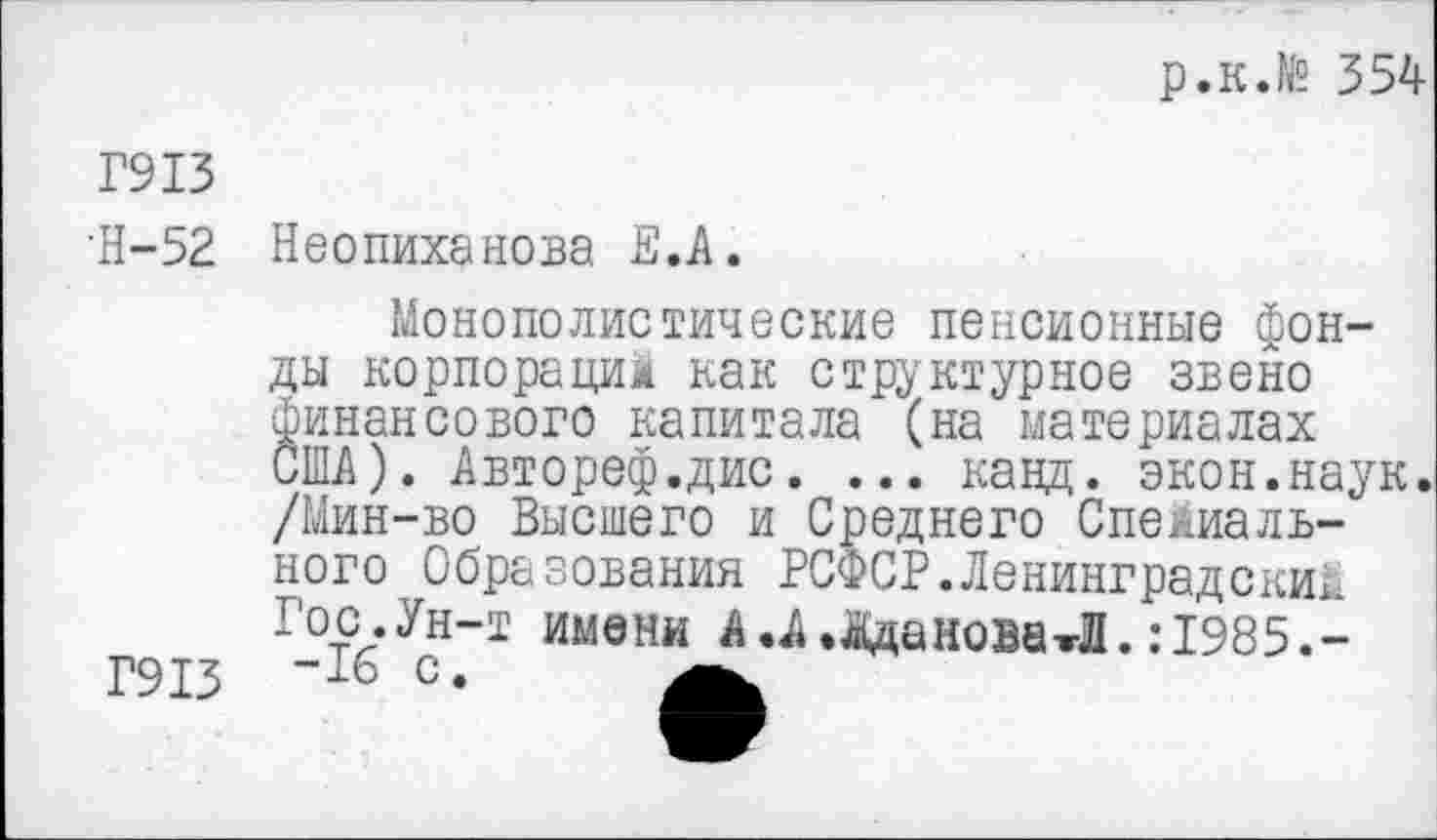 ﻿р.к.№ 354
Г913
•Н-52 Неопиханова Е.А.
Г913
Монополистические пенсионные фонды корпораций как структурное звено финансового капитала (на материалах США). Авторе®.дис. ... кавд. экон.наук. /Мин-во Высшего и Среднего Специального Образования РСФСР.Ленинградский Гос.Ун-т имени А .А .Панова Л. :1985.--16 с.